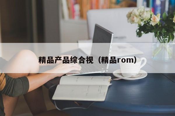 精品产品综合视（精品rom）