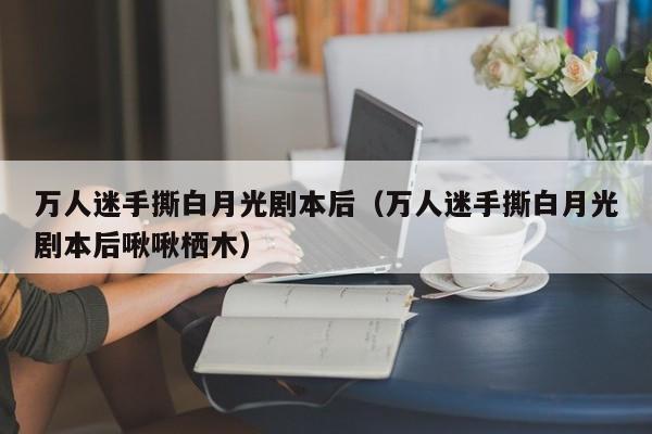 万人迷手撕白月光剧本后（万人迷手撕白月光剧本后啾啾栖木）