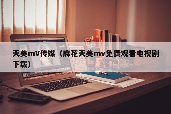 天美mV传媒（麻花天美mv免费观看电视剧下载）