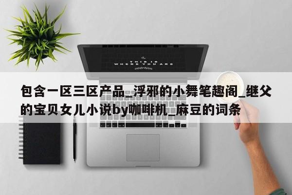 包含一区三区产品_浮邪的小舞笔趣阁_继父的宝贝女儿小说by咖啡机_麻豆的词条