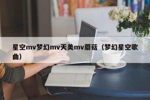 星空mv梦幻mv天美mv蘑菇（梦幻星空歌曲）