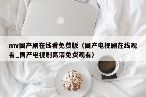 mv国产剧在线看免费版（国产电视剧在线观看_国产电视剧高清免费观看）