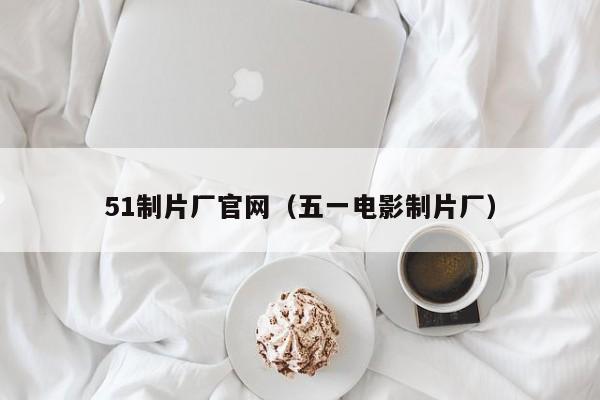 51制片厂官网（五一电影制片厂）