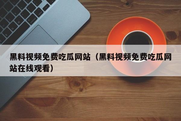 黑料视频免费吃瓜网站（黑料视频免费吃瓜网站在线观看）