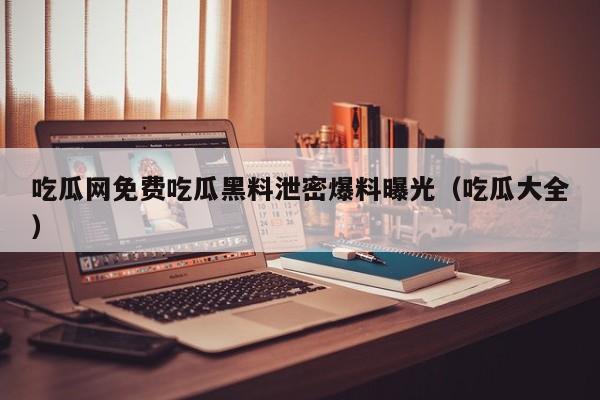 吃瓜网免费吃瓜黑料泄密爆料曝光（吃瓜大全）