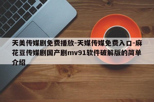 天美传媒剧免费播放-天媒传媒免费入口-麻花豆传媒剧国产剧mv91软件破解版的简单介绍