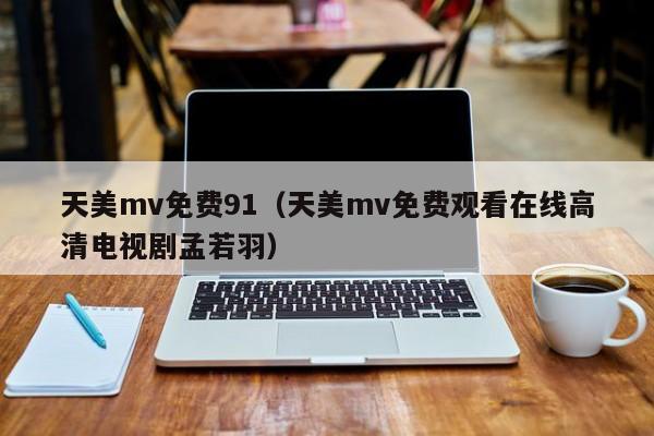 天美mv免费91（天美mv免费观看在线高清电视剧孟若羽）