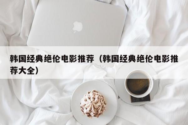 韩国经典绝伦电影推荐（韩国经典绝伦电影推荐大全）