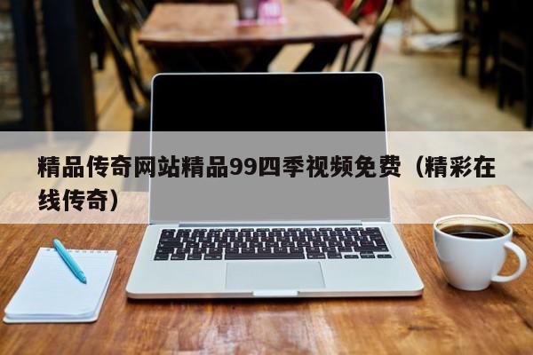 精品传奇网站精品99四季视频免费（精彩在线传奇）