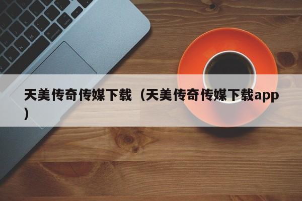 天美传奇传媒下载（天美传奇传媒下载app）