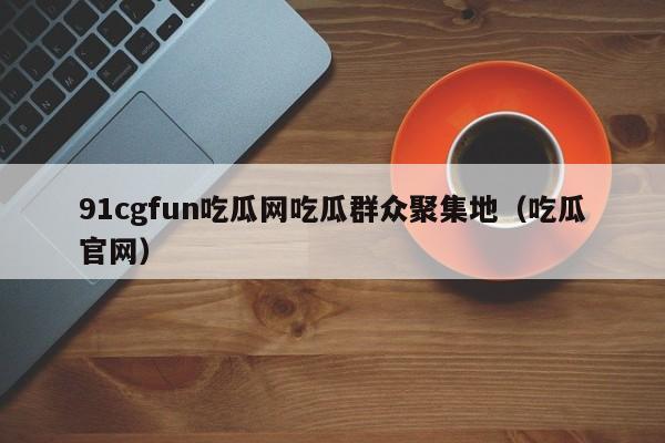 91cgfun吃瓜网吃瓜群众聚集地（吃瓜官网）